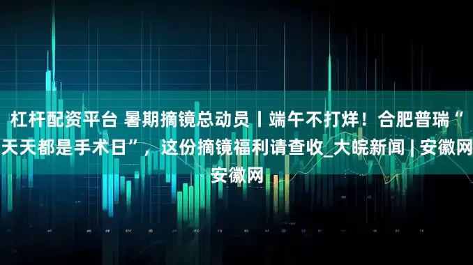 杠杆配资平台 暑期摘镜总动员丨端午不打烊！合肥普瑞“天天都是手术日”，这份摘镜福利请查收_大皖新闻 | 安徽网