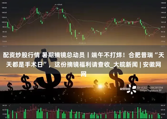 配资炒股行情 暑期摘镜总动员丨端午不打烊！合肥普瑞“天天都是手术日”，这份摘镜福利请查收_大皖新闻 | 安徽网