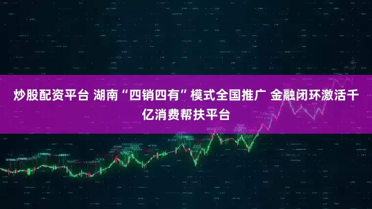 炒股配资平台 湖南“四销四有”模式全国推广 金融闭环激活千亿消费帮扶平台