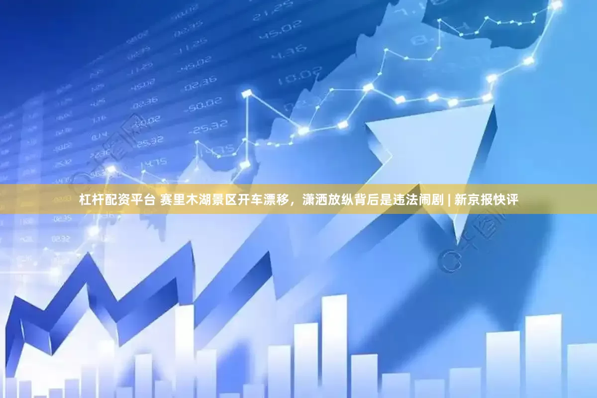 杠杆配资平台 赛里木湖景区开车漂移，潇洒放纵背后是违法闹剧 | 新京报快评