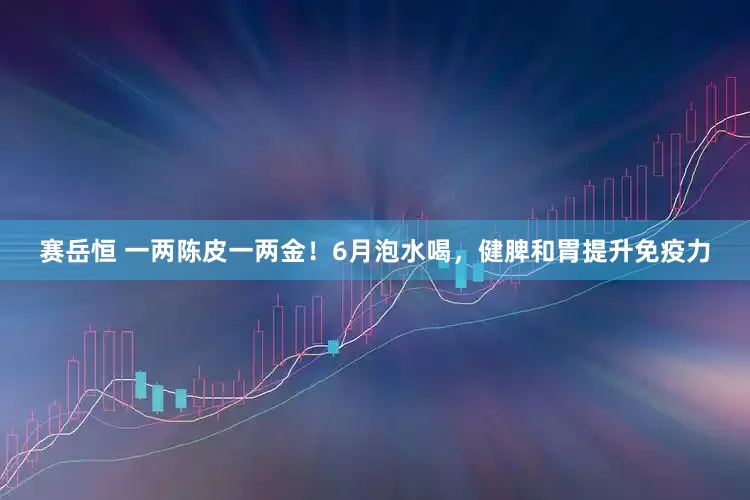 赛岳恒 一两陈皮一两金！6月泡水喝，健脾和胃提升免疫力