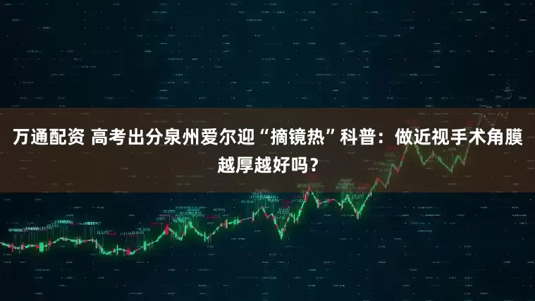 万通配资 高考出分泉州爱尔迎“摘镜热”科普：做近视手术角膜越厚越好吗？