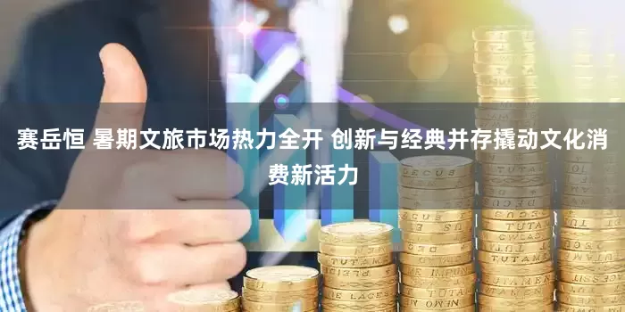 赛岳恒 暑期文旅市场热力全开 创新与经典并存撬动文化消费新活力