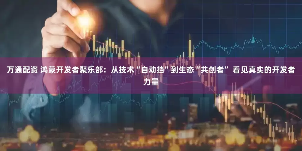 万通配资 鸿蒙开发者聚乐部：从技术“自动挡”到生态“共创者” 看见真实的开发者力量
