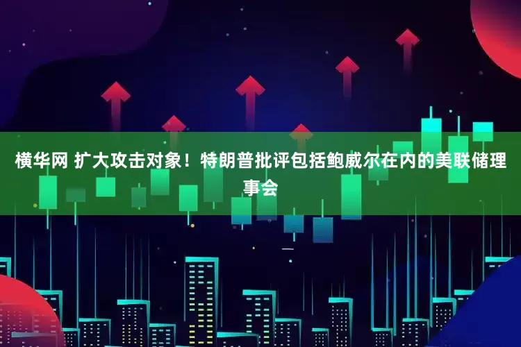 横华网 扩大攻击对象！特朗普批评包括鲍威尔在内的美联储理事会