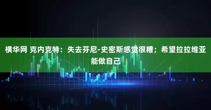 横华网 克内克特：失去芬尼-史密斯感觉很糟；希望拉拉维亚能做自己