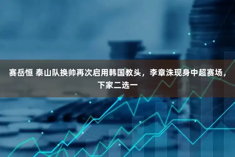 赛岳恒 泰山队换帅再次启用韩国教头，李章洙现身中超赛场，下家二选一