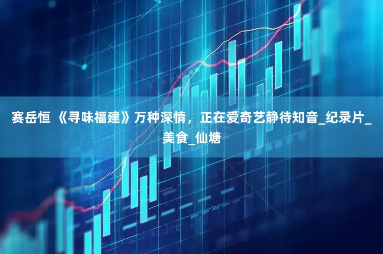 赛岳恒 《寻味福建》万种深情，正在爱奇艺静待知音_纪录片_美食_仙塘