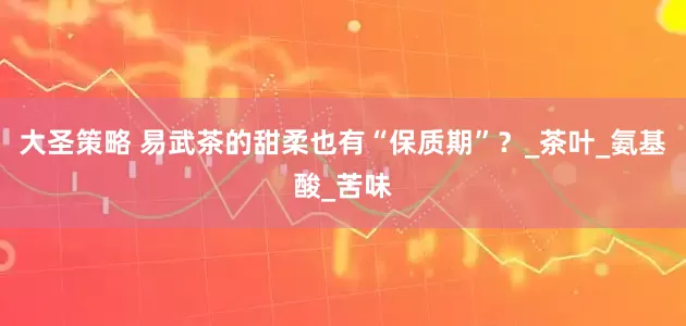 大圣策略 易武茶的甜柔也有“保质期”？_茶叶_氨基酸_苦味