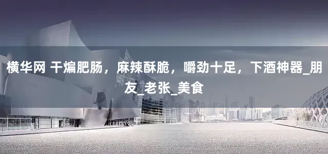 横华网 干煸肥肠，麻辣酥脆，嚼劲十足，下酒神器_朋友_老张_美食