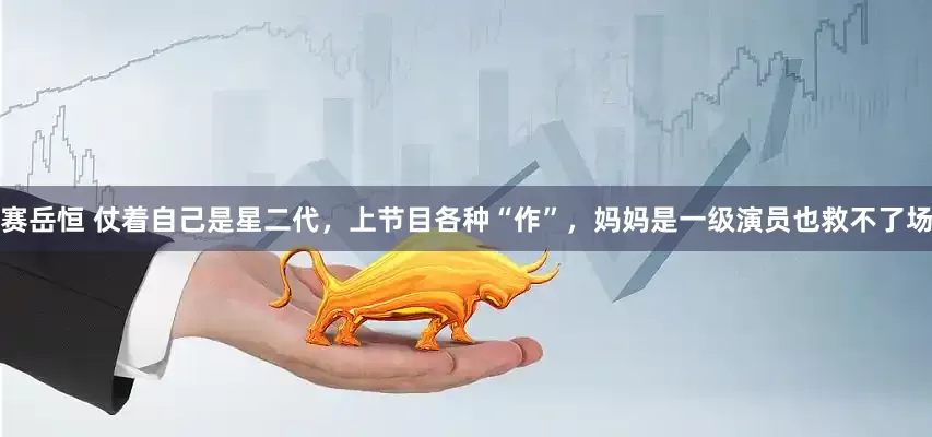 赛岳恒 仗着自己是星二代，上节目各种“作”，妈妈是一级演员也救不了场