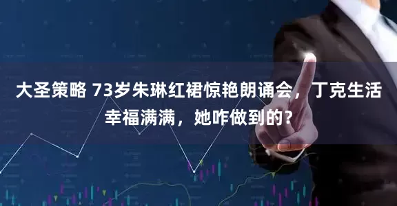 大圣策略 73岁朱琳红裙惊艳朗诵会，丁克生活幸福满满，她咋做到的？