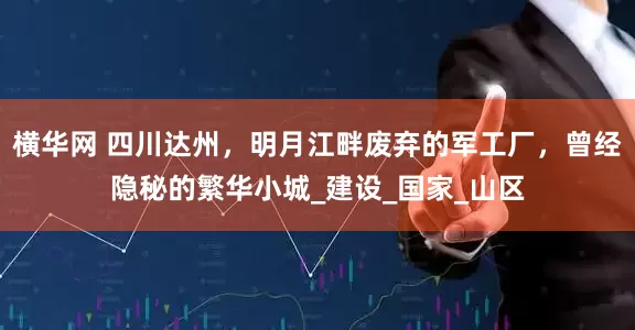 横华网 四川达州，明月江畔废弃的军工厂，曾经隐秘的繁华小城_建设_国家_山区