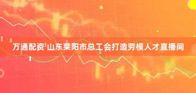 万通配资 山东莱阳市总工会打造劳模人才直播间
