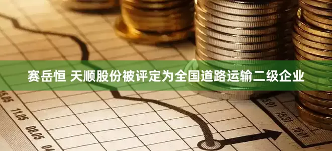 赛岳恒 天顺股份被评定为全国道路运输二级企业