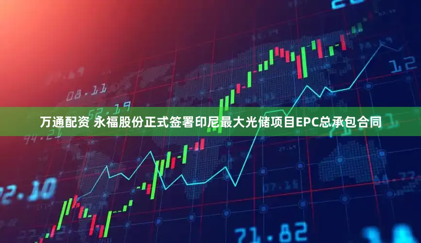 万通配资 永福股份正式签署印尼最大光储项目EPC总承包合同