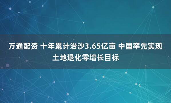 万通配资 十年累计治沙3.65亿亩 中国率先实现土地退化零增长目标