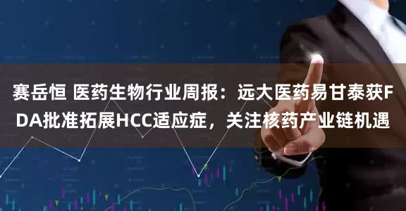 赛岳恒 医药生物行业周报：远大医药易甘泰获FDA批准拓展HCC适应症，关注核药产业链机遇