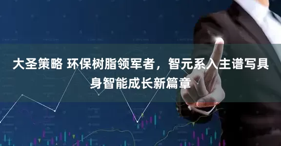 大圣策略 环保树脂领军者，智元系入主谱写具身智能成长新篇章