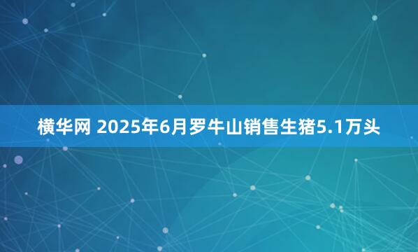 横华网 2025年6月罗牛山销售生猪5.1万头