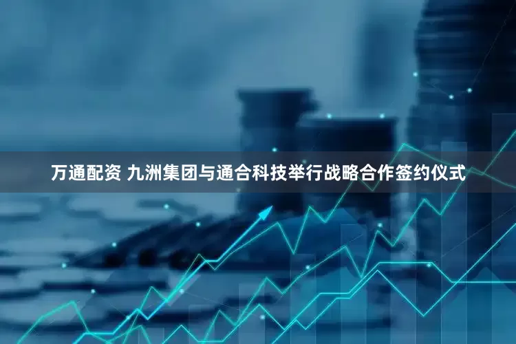 万通配资 九洲集团与通合科技举行战略合作签约仪式