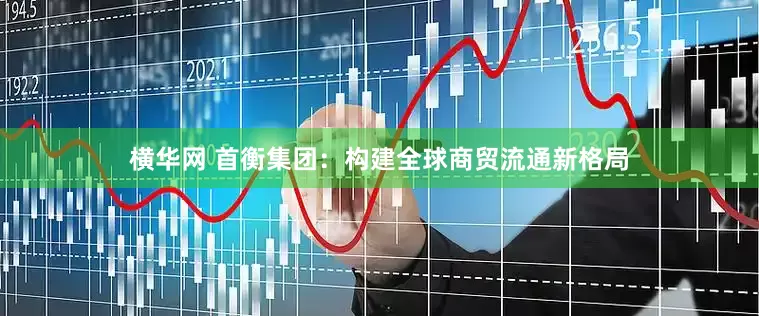 横华网 首衡集团：构建全球商贸流通新格局