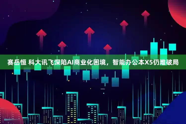 赛岳恒 科大讯飞深陷AI商业化困境，智能办公本X5仍难破局