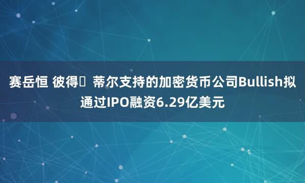 赛岳恒 彼得・蒂尔支持的加密货币公司Bullish拟通过IPO融资6.29亿美元