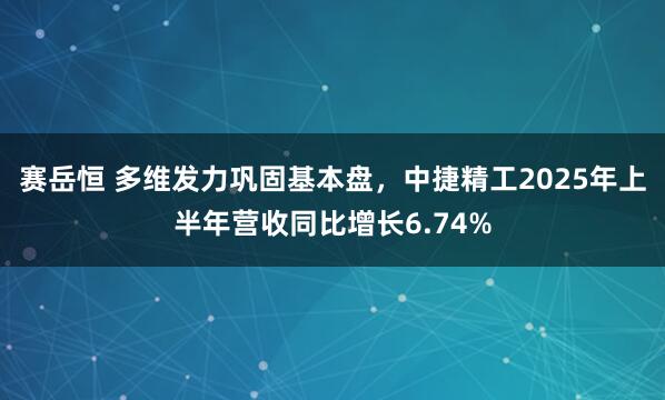 赛岳恒 多维发力巩固基本盘，中捷精工2025年上半年营收同比增长6.74%