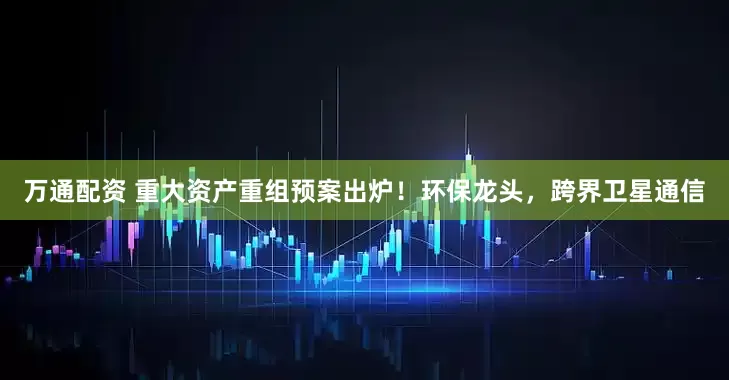 万通配资 重大资产重组预案出炉！环保龙头，跨界卫星通信