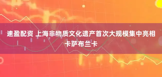 速盈配资 上海非物质文化遗产首次大规模集中亮相卡萨布兰卡