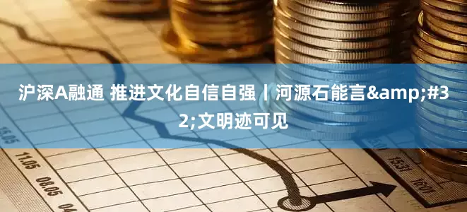沪深A融通 推进文化自信自强丨河源石能言&#32;文明迹可见