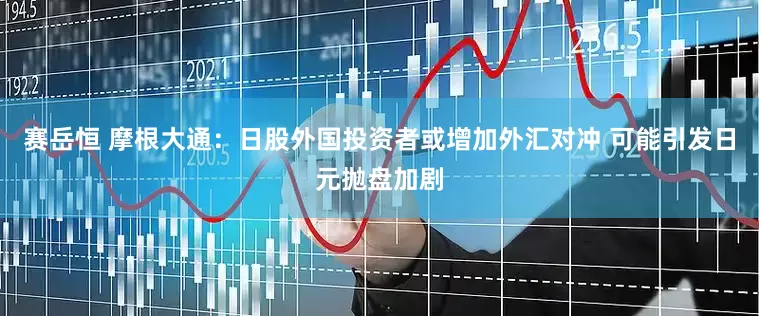 赛岳恒 摩根大通：日股外国投资者或增加外汇对冲 可能引发日元抛盘加剧