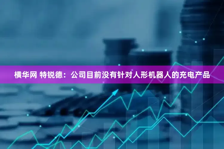 横华网 特锐德：公司目前没有针对人形机器人的充电产品