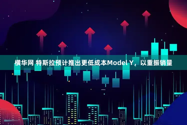 横华网 特斯拉预计推出更低成本Model Y，以重振销量