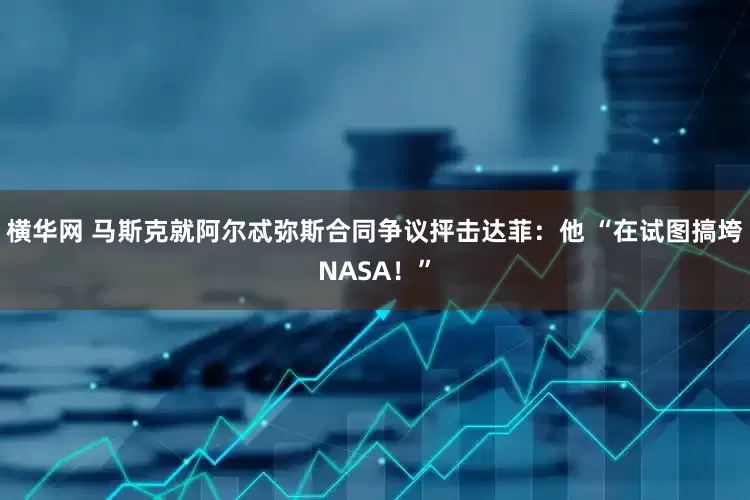 横华网 马斯克就阿尔忒弥斯合同争议抨击达菲:他 “在试图搞垮NASA!”