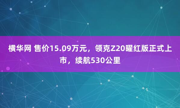 横华网 售价15.09万元，领克Z20曜红版正式上市，续航530公里