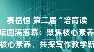 赛岳恒 第二届“培育读书种子”讲坛圆满落幕:聚焦核心素养,共探写作教学新路径