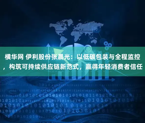 横华网 伊利股份张晨光:以低碳包装与全程监控,构筑可持续供应链新范式,赢得年轻消费者信任