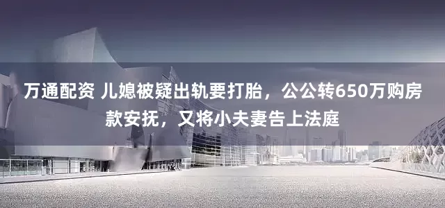 万通配资 儿媳被疑出轨要打胎，公公转650万购房款安抚，又将小夫妻告上法庭
