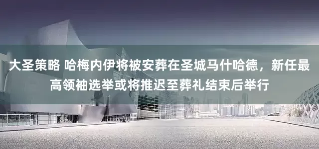 大圣策略 哈梅内伊将被安葬在圣城马什哈德，新任最高领袖选举或将推迟至葬礼结束后举行