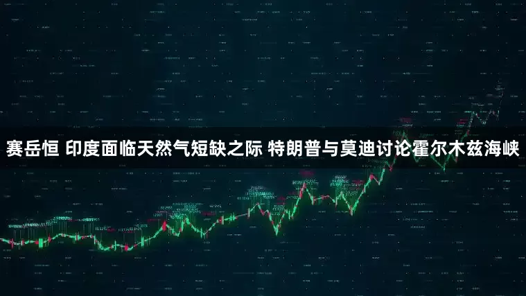 赛岳恒 印度面临天然气短缺之际 特朗普与莫迪讨论霍尔木兹海峡