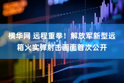 横华网 远程重拳！解放军新型远箱火实弹射击画面首次公开