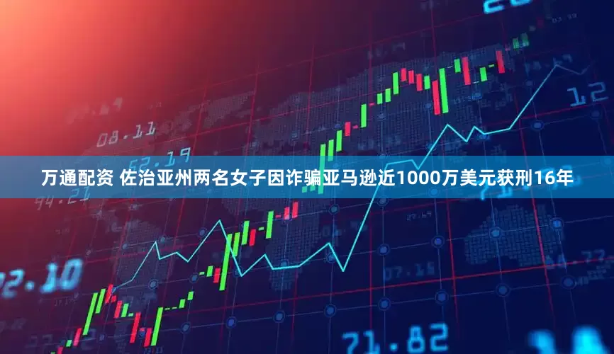 万通配资 佐治亚州两名女子因诈骗亚马逊近1000万美元获刑16年